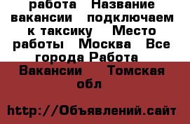 работа › Название вакансии ­ подключаем к таксику  › Место работы ­ Москва - Все города Работа » Вакансии   . Томская обл.